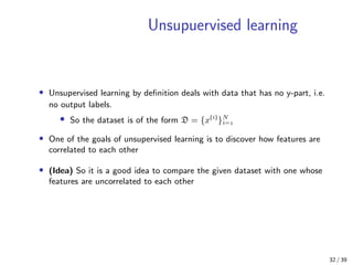 Unsupuervised learning
• Unsupervised learning by deﬁnition deals with data that has no y-part, i.e.
no output labels.
• So the dataset is of the form D = {x(i)
}N
i=
• One of the goals of unsupervised learning is to discover how features are
correlated to each other
• (Idea) So it is a good idea to compare the given dataset with one whose
features are uncorrelated to each other
32 / 39
 