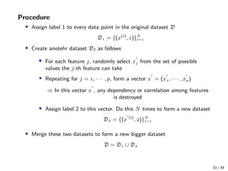 Procedure
• Assign label 1 to every data point in the original dataset D
D = {(x(i)
, )}N
i=
• Create anotehr dataset D2 as follows
• For each feature j, randomly select xj from the set of possible
values the j-th feature can take
• Repeating for j = , · · · , p, form a vector x = (x, · · · , xp)
⇒ In this vector x , any dependency or correlation among features
is destroyed
• Assign label 2 to this vector. Do this N times to form a new dataset
D = {(x (i)
, )}N
i=
• Merge these two datasets to form a new bigger dataset
D = D ∪ D
33 / 39
 