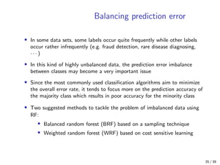 Balancing prediction error
• In some data sets, some labels occur quite frequently while other labels
occur rather infrequently (e.g. fraud detection, rare disease diagnosing,
· · · )
• In this kind of highly unbalanced data, the prediction error imbalance
between classes may become a very important issue
• Since the most commonly used classiﬁcation algorithms aim to minimize
the overall error rate, it tends to focus more on the prediction accuracy of
the majority class which results in poor accuracy for the minority class
• Two suggested methods to tackle the problem of imbalanced data using
RF:
• Balanced random forest (BRF) based on a sampling technique
• Weighted random forest (WRF) based on cost sensitive learning
35 / 39
 