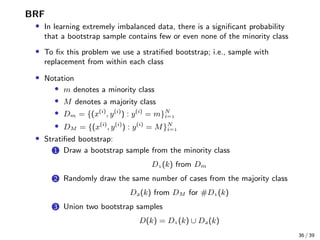 BRF
• In learning extremely imbalanced data, there is a signiﬁcant probability
that a bootstrap sample contains few or even none of the minority class
• To ﬁx this problem we use a stratiﬁed bootstrap; i.e., sample with
replacement from within each class
• Notation
• m denotes a minority class
• M denotes a majority class
• Dm = {(x(i)
, y(i)
) : y(i)
= m}N
i=
• DM = {(x(i)
, y(i)
) : y(i)
= M}N
i=
• Stratiﬁed bootstrap:
1 Draw a bootstrap sample from the minority class
D(k) from Dm
2 Randomly draw the same number of cases from the majority class
D(k) from DM for #D(k)
3 Union two bootstrap samples
D(k) = D(k) ∪ D(k)
36 / 39
 
