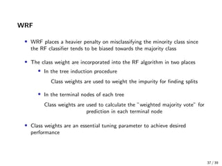 WRF
• WRF places a heavier penalty on misclassifying the minority class since
the RF classiﬁer tends to be biased towards the majority class
• The class weight are incorporated into the RF algorithm in two places
• In the tree induction procedure
Class weights are used to weight the impurity for ﬁnding splits
• In the terminal nodes of each tree
Class weights are used to calculate the ”weighted majority vote” for
prediction in each terminal node
• Class weights are an essential tuning parameter to achieve desired
performance
37 / 39
 