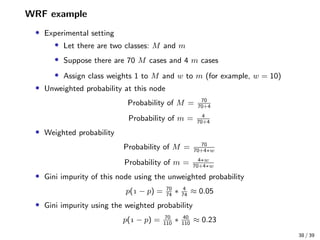 WRF example
• Experimental setting
• Let there are two classes: M and m
• Suppose there are 70 M cases and 4 m cases
• Assign class weights 1 to M and w to m (for example, w = 10)
• Unweighted probability at this node
Probability of M = 70
70+4
Probability of m = 4
70+4
• Weighted probability
Probability of M = 70
70+4∗w
Probability of m = 4∗w
70+4∗w
• Gini impurity of this node using the unweighted probability
p( − p) = 70
74
∗ 4
74
≈ 0.05
• Gini impurity using the weighted probability
p( − p) = 70
110
∗ 40
110
≈ 0.23
38 / 39
 