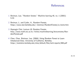 References
1 Breiman, Leo. ”Random forests.” Machine learning 45, no. 1 (2001):
5-32.
2 Breiman, L. and Cutler, A., Random Forests,
https://www.stat.berkeley.edu/∼breiman/RandomForests/cc home.htm
3 Hyeongin Choi, Lecture 10: Random Forests,
http://www.math.snu.ac.kr/ hichoi/machinelearning/lecturenotes/Ran-
domForests.pdf
4 Chen, Chao Breiman, Leo. (2004). Using Random Forest to Learn
Imbalanced Data. University of California, Berkeley.
https://statistics.berkeley.edu/sites/default/ﬁles/tech-reports/666.pdf
39 / 39
 