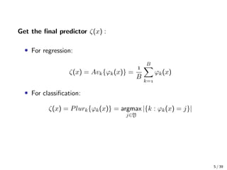 Get the ﬁnal predictor ζ(x) :
• For regression:
ζ(x) = Avk{ϕk(x)} =

B
B
k=
ϕk(x)
• For classiﬁcation:
ζ(x) = Plurk{ϕk(x)} = argmax
j∈Y
|{k : ϕk(x) = j}|
5 / 39
 