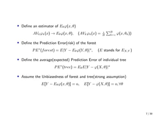• Deﬁne an estimator of Eθϕ(x, θ)
AVkϕk(x) → Eθϕ(x, θ), (AVkϕk(x) = 
B
B
k= ϕ(x, θk))
• Deﬁne the Prediction Error(risk) of the forest
PE∗
(forest) = E|Y − Eθϕ(Y, θ)|
, (E stands for EX,Y )
• Deﬁne the average(expected) Prediction Error of individual tree
PE∗
(tree) = EθE|Y − ϕ(X, θ)|
• Assume the Unbiasedness of forest and tree(strong assumption)
E[Y − Eθϕ(x, θ)] = , E[Y − ϕ(X, θ)] = , ∀θ
7 / 39
 