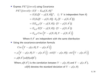 • Express PE∗
(forest) using Covariance
PE∗
(forest)= E|Y − Eθϕ(X, θ)|
= E|Eθ[Y − ϕ(X, θ)]|
, ( Y is independent from θ)
= E{Eθ[Y − ϕ(X, θ)] · Eθ [Y − ϕ(X, θ )]}
= EEθ,θ (Y − ϕ(X, θ)) · (Y − ϕ(X, θ ))
= Eθ,θ E(Y − ϕ(X, θ)) · (Y − ϕ(X, θ ))
= Eθ,θ Cov Y − ϕ(X, θ), Y − ϕ(X, θ )
Where θ, θ are independent with the same distribution
• Using the covariance-correlation formula
Cov Y − ϕ(x, θ), Y − ϕ(x, θ )
= ρ Y − ϕ(x, θ), Y − ϕ(x, θ ) · std (Y − ϕ(x, θ)) · std Y − ϕ(x, θ )
= ρ(θ, θ )sd(θ)sd(θ )
Where ρ(θ, θ ) is the correlation between Y − ϕ(x, θ) and Y − ϕ(x, θ ),
sd(θ) denotes the standard deviation of Y − ϕ(x, θ)
8 / 39
 