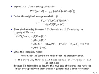 • Express PE∗
(forest) using correlation
PE∗
(forest) = Eθ,θ {ρ(θ, θ )sd(θ)sd(θ )}
• Deﬁne the weighted average correlation ¯ρ
¯ρ =
Eθ,θ {ρ(θ, θ )sd(θ)sd(θ )}
Eθsd(θ)Eθ sd(θ )
• Show the inequality between PE∗
(forest) and PE∗
(tree) by the
property of Variance
PE∗
(forest) = ¯ρ(Eθsd(θ))
≤ ¯ρEθ(sd(θ))
= ¯ρEθE|Y − ϕ(X, θ)|
, ( E[Y − ϕ(X, θ)] = , ∀θ)
= ¯ρPE∗
(tree)
• What this inequality means
”the smaller the correlation, the smaller the prediction error.”
⇒ This shows why Random forest limits the number of variables m d
at each node
because it’s reasonable to assume that two sets of features that have not
much overlap between them should in general have a small correlation
9 / 39
 
