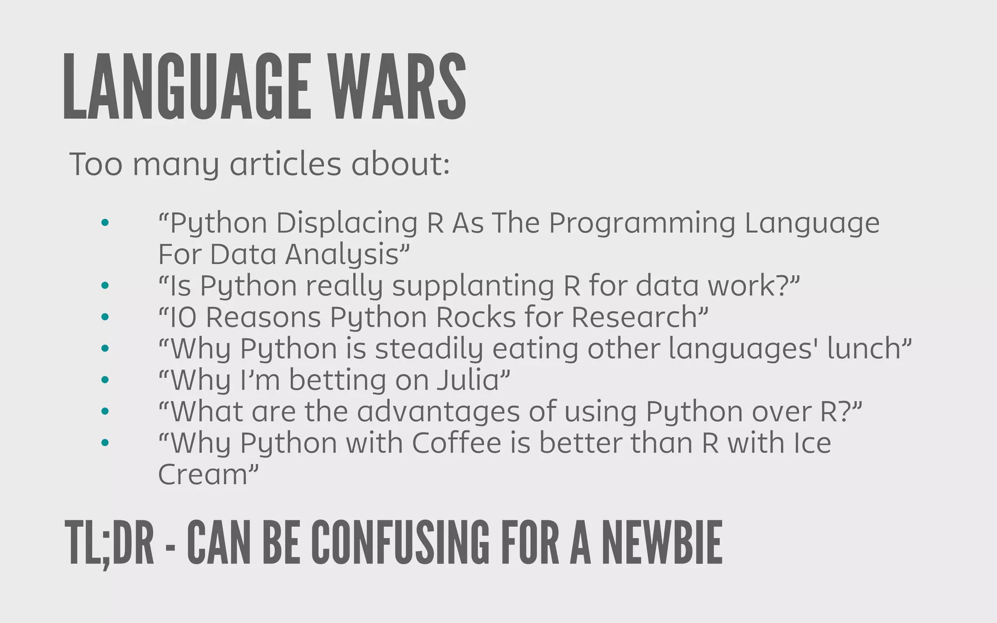TL;DR - CAN BE CONFUSING FOR A NEWBIE
LANGUAGE WARS
Too many articles about:
• “Python Displacing R As The Programming Language
For Data Analysis”
• “Is Python really supplanting R for data work?”
• “10 Reasons Python Rocks for Research”
• “Why Python is steadily eating other languages' lunch”
• “Why I’m betting on Julia”
• “What are the advantages of using Python over R?”
• “Why Python with Coffee is better than R with Ice
Cream”
 