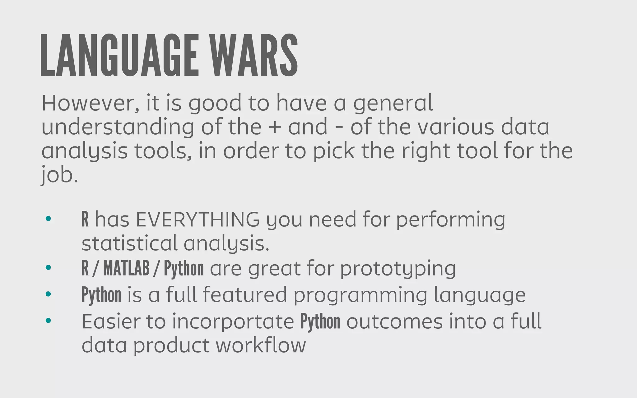 LANGUAGE WARS
However, it is good to have a general
understanding of the + and - of the various data
analysis tools, in order to pick the right tool for the
job.
• R has EVERYTHING you need for performing
statistical analysis.
• R / MATLAB / Python are great for prototyping
• Python is a full featured programming language
• Easier to incorportate Python outcomes into a full
data product workflow
 