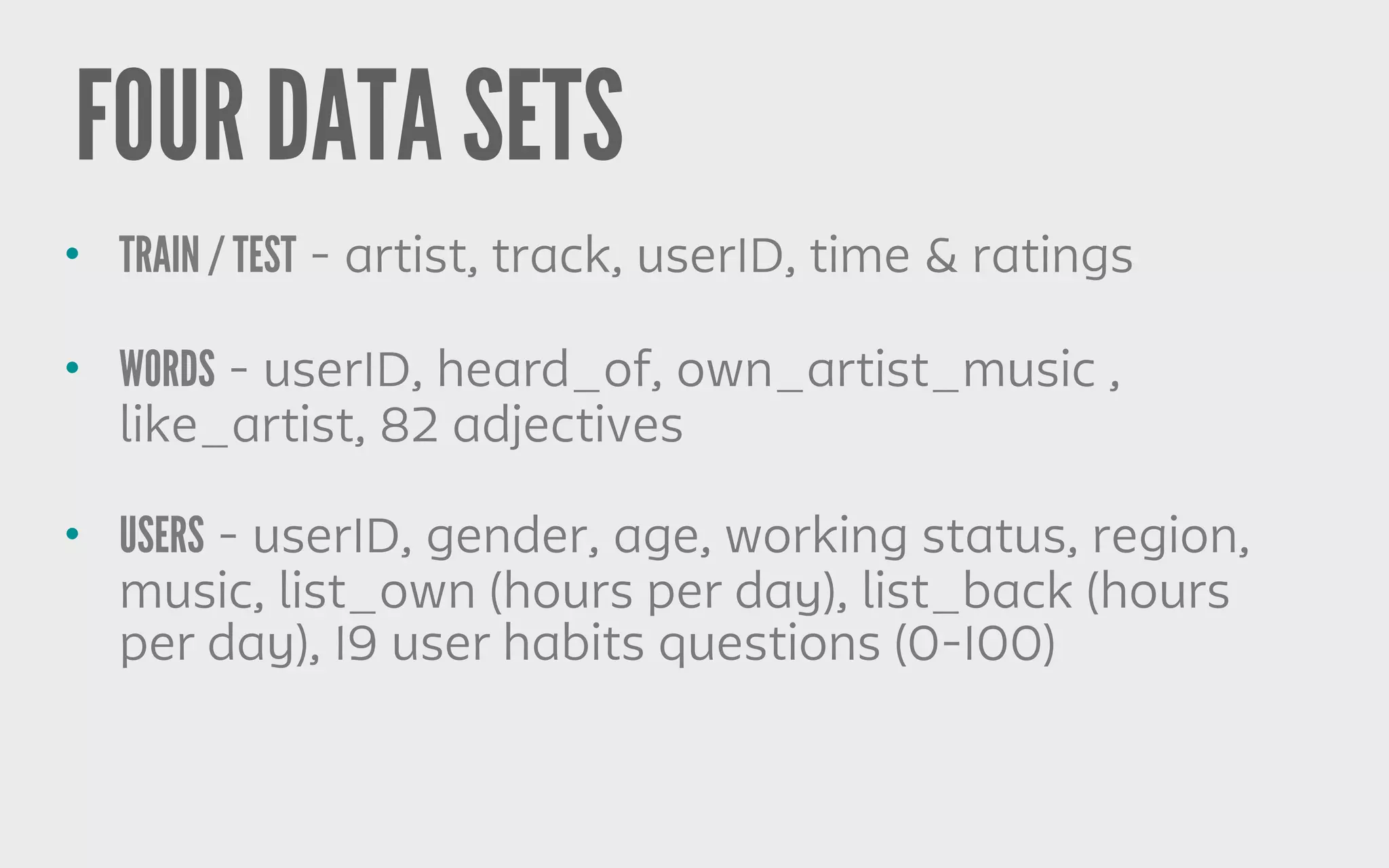 FOUR DATA SETS
• TRAIN / TEST - artist, track, userID, time & ratings
• WORDS - userID, heard_of, own_artist_music ,
like_artist, 82 adjectives
• USERS - userID, gender, age, working status, region,
music, list_own (hours per day), list_back (hours
per day), 19 user habits questions (0-100)
 