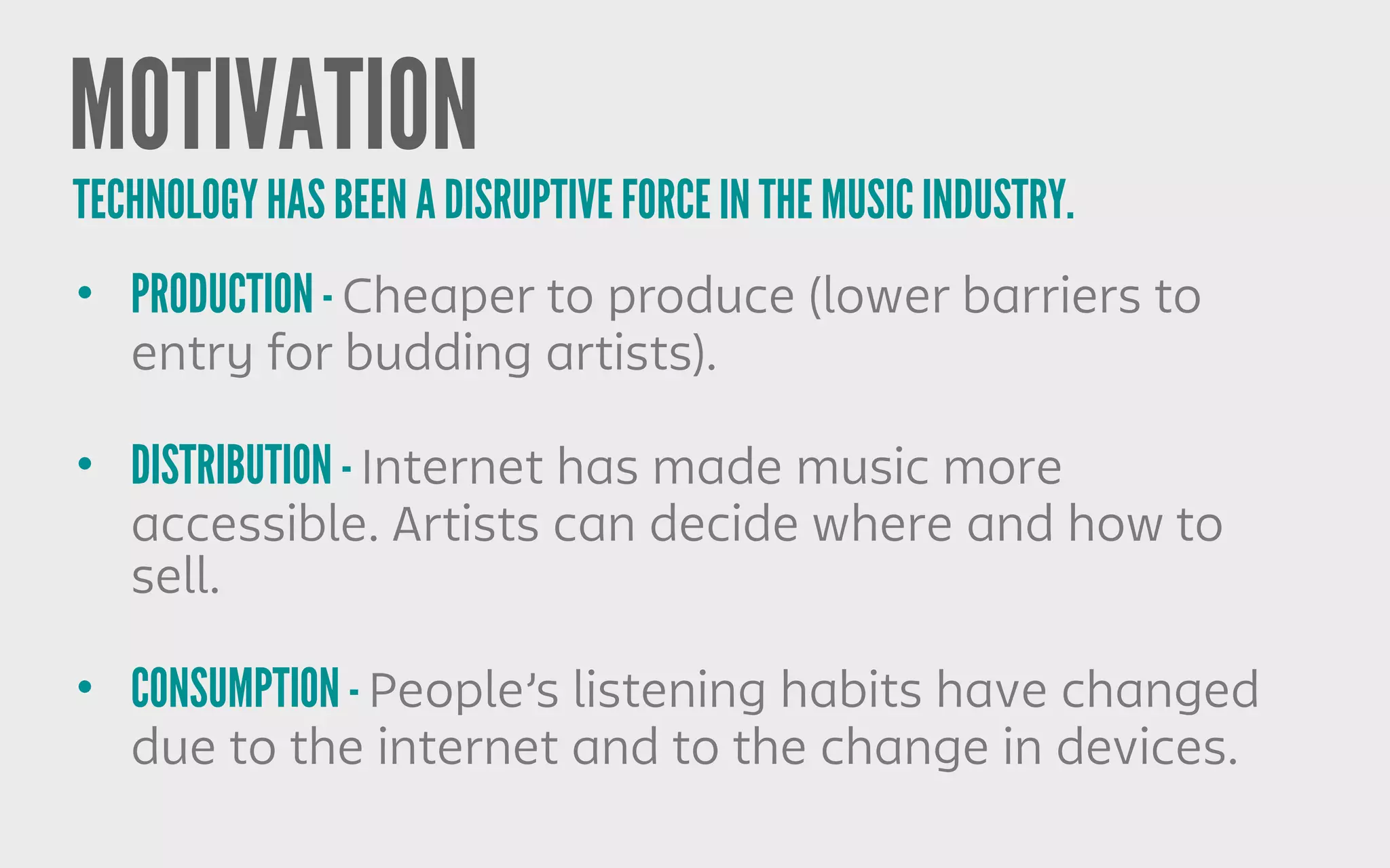 MOTIVATION
• PRODUCTION - Cheaper to produce (lower barriers to
entry for budding artists).
• DISTRIBUTION - Internet has made music more
accessible. Artists can decide where and how to
sell.
• CONSUMPTION - People’s listening habits have changed
due to the internet and to the change in devices.
TECHNOLOGY HAS BEEN A DISRUPTIVE FORCE IN THE MUSIC INDUSTRY.
 