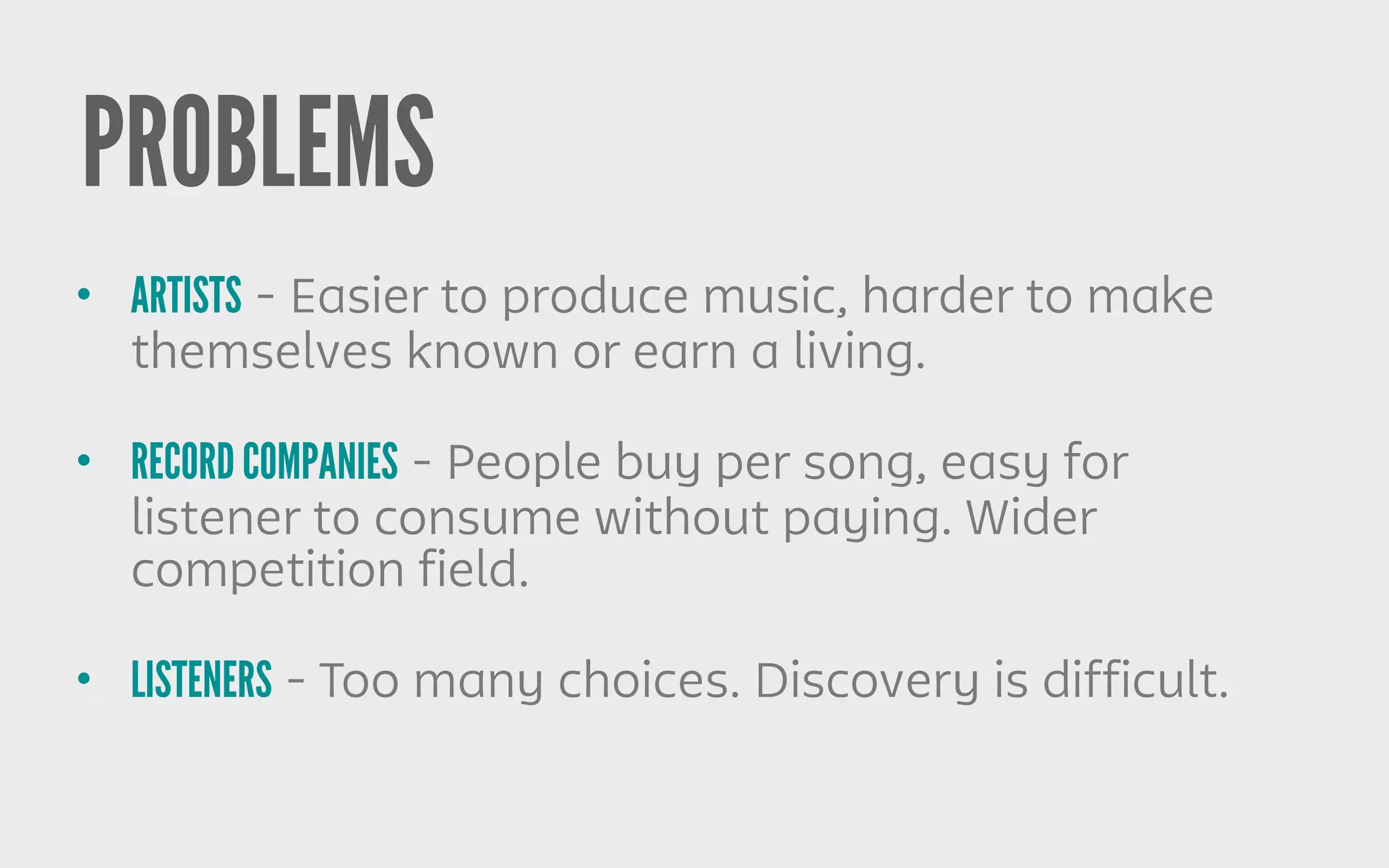 PROBLEMS
• ARTISTS - Easier to produce music, harder to make
themselves known or earn a living.
• RECORD COMPANIES - People buy per song, easy for
listener to consume without paying. Wider
competition field.
• LISTENERS - Too many choices. Discovery is difficult.
 