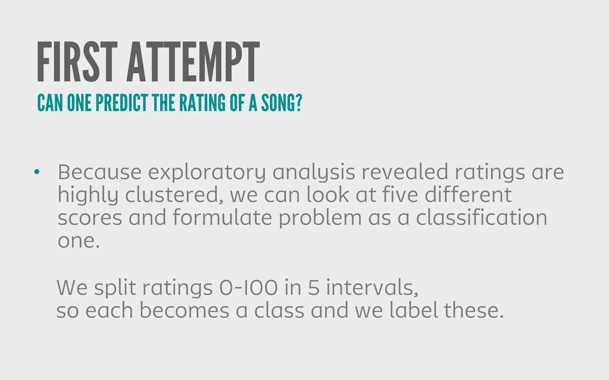 FIRST ATTEMPT
• Because exploratory analysis revealed ratings are
highly clustered, we can look at five different
scores and formulate problem as a classification
one.
CAN ONE PREDICT THE RATING OF A SONG?
We split ratings 0-100 in 5 intervals,
so each becomes a class and we label these.
 