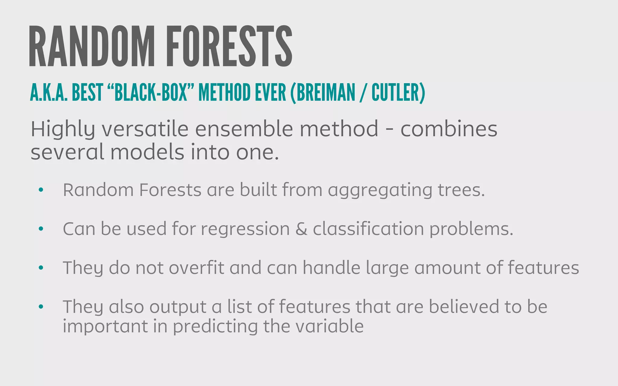 RANDOM FORESTS
• Random Forests are built from aggregating trees.
• Can be used for regression & classification problems.
• They do not overfit and can handle large amount of features
• They also output a list of features that are believed to be
important in predicting the variable
Highly versatile ensemble method - combines
several models into one.
A.K.A. BEST “BLACK-BOX” METHOD EVER (BREIMAN / CUTLER)
 