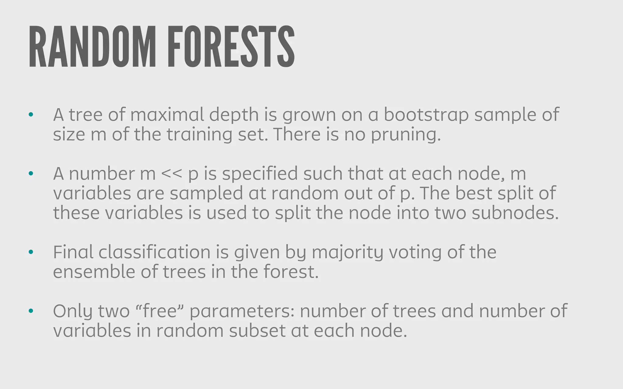RANDOM FORESTS
• A tree of maximal depth is grown on a bootstrap sample of
size m of the training set. There is no pruning.
• A number m << p is specified such that at each node, m
variables are sampled at random out of p. The best split of
these variables is used to split the node into two subnodes.
• Final classification is given by majority voting of the
ensemble of trees in the forest.
• Only two “free” parameters: number of trees and number of
variables in random subset at each node.
 