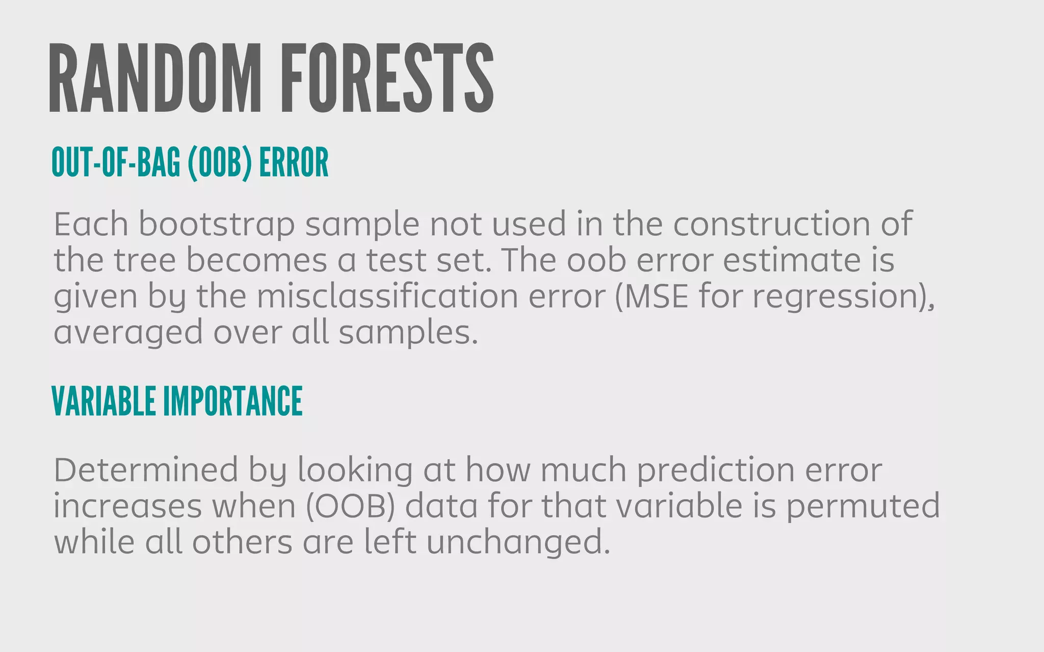 RANDOM FORESTS
OUT-OF-BAG (OOB) ERROR
Each bootstrap sample not used in the construction of
the tree becomes a test set. The oob error estimate is
given by the misclassification error (MSE for regression),
averaged over all samples.
VARIABLE IMPORTANCE
Determined by looking at how much prediction error
increases when (OOB) data for that variable is permuted
while all others are left unchanged.
 