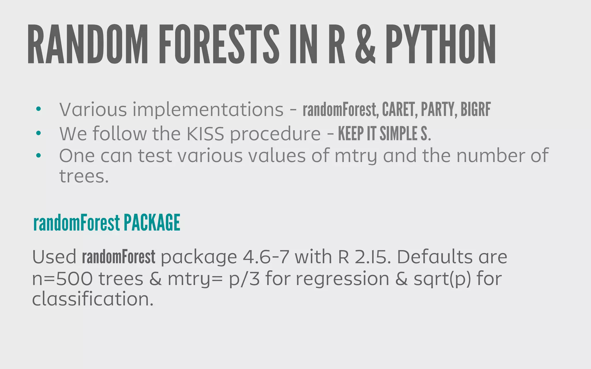 RANDOM FORESTS IN R & PYTHON
randomForest PACKAGE
• Various implementations - randomForest, CARET, PARTY, BIGRF
• We follow the KISS procedure - KEEP IT SIMPLE S.
• One can test various values of mtry and the number of
trees.
Used randomForest package 4.6-7 with R 2.15. Defaults are
n=500 trees & mtry= p/3 for regression & sqrt(p) for
classification.
 