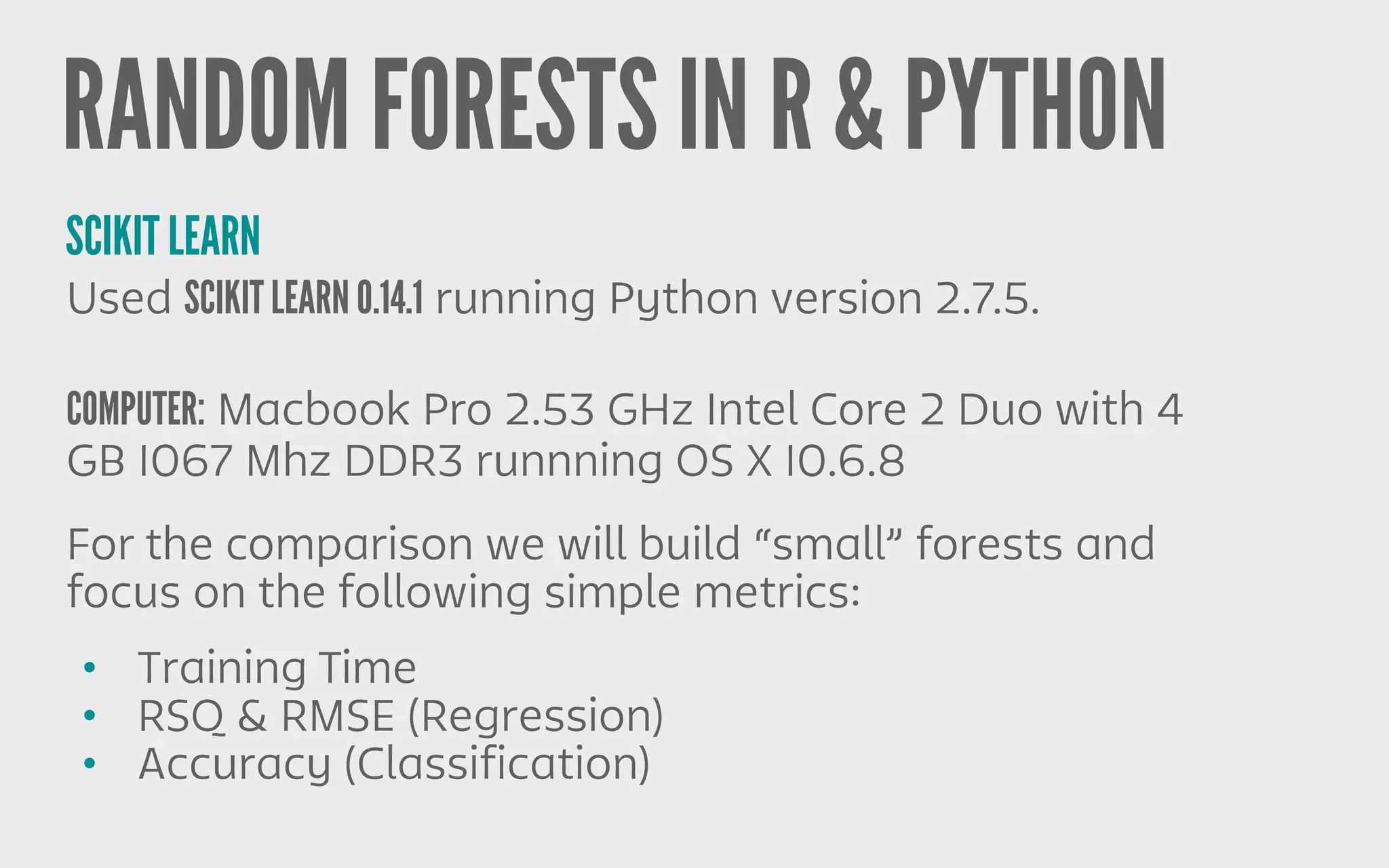 RANDOM FORESTS IN R & PYTHON
SCIKIT LEARN
Used SCIKIT LEARN 0.14.1 running Python version 2.7.5.
COMPUTER: Macbook Pro 2.53 GHz Intel Core 2 Duo with 4
GB 1067 Mhz DDR3 runnning OS X 10.6.8
• Training Time
• RSQ & RMSE (Regression)
• Accuracy (Classification)
For the comparison we will build “small” forests and
focus on the following simple metrics:
 
