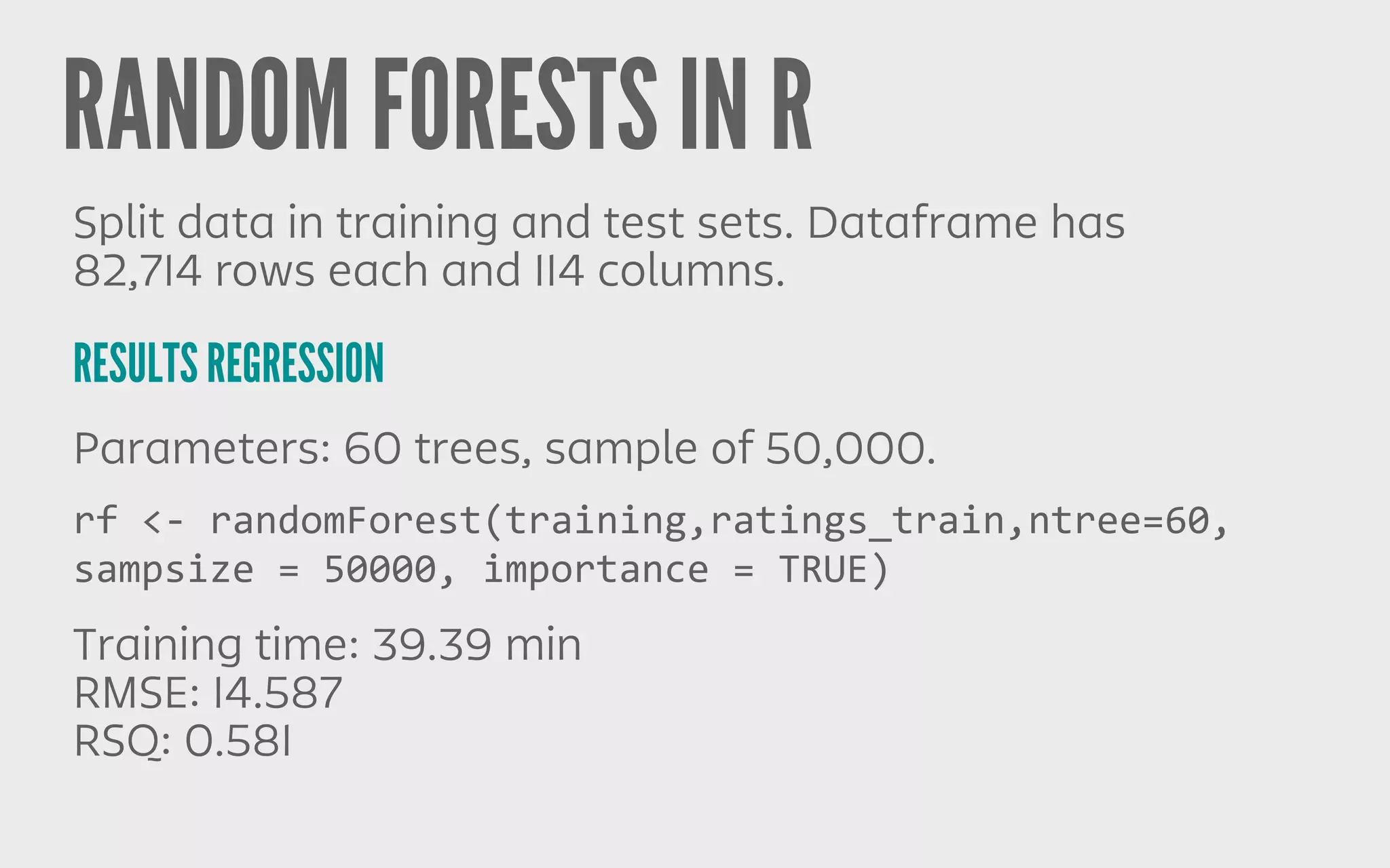 RANDOM FORESTS IN R
RESULTS REGRESSION
Split data in training and test sets. Dataframe has
82,714 rows each and 114 columns.
Parameters: 60 trees, sample of 50,000.
Training time: 39.39 min
RMSE: 14.587
RSQ: 0.581
rf	
  <-­‐	
  randomForest(training,ratings_train,ntree=60,	
  
sampsize	
  =	
  50000,	
  importance	
  =	
  TRUE)
 