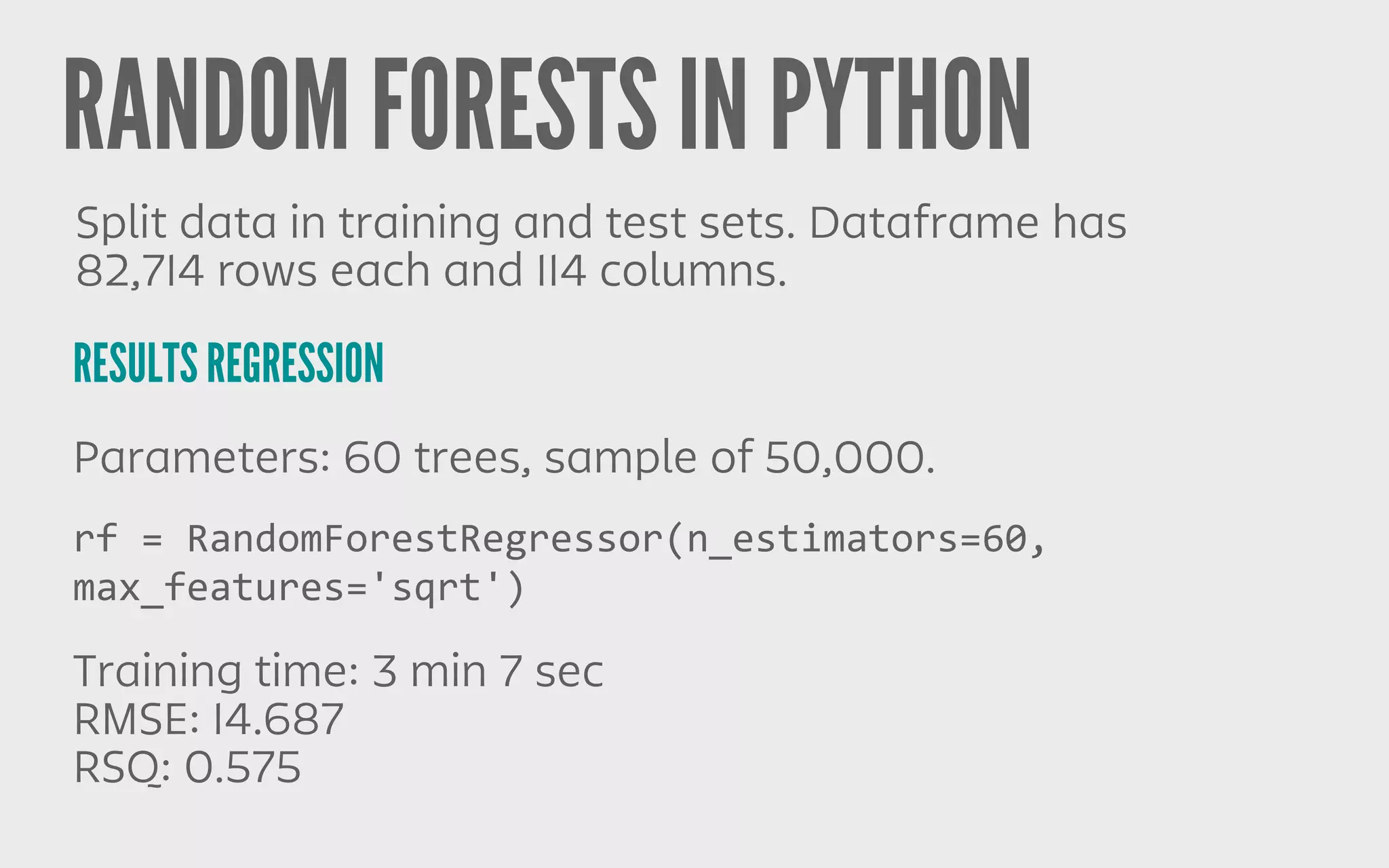 RANDOM FORESTS IN PYTHON
RESULTS REGRESSION
Split data in training and test sets. Dataframe has
82,714 rows each and 114 columns.
Parameters: 60 trees, sample of 50,000.
Training time: 3 min 7 sec
RMSE: 14.687
RSQ: 0.575
rf	
  =	
  RandomForestRegressor(n_estimators=60,	
  
max_features='sqrt')
 