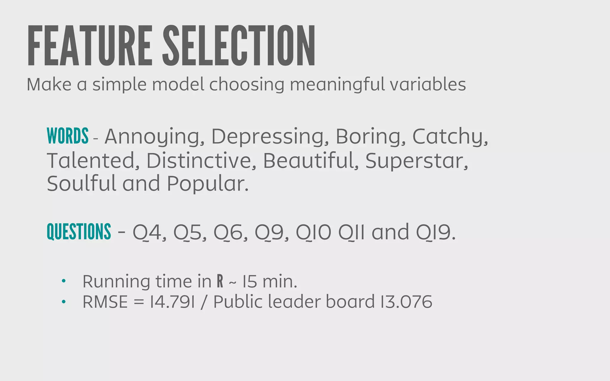 FEATURE SELECTIONMake a simple model choosing meaningful variables
WORDS - Annoying, Depressing, Boring, Catchy,
Talented, Distinctive, Beautiful, Superstar,
Soulful and Popular.
QUESTIONS - Q4, Q5, Q6, Q9, Q10 Q11 and Q19.
• Running time in R ~ 15 min.
• RMSE = 14.791 / Public leader board 13.076
 