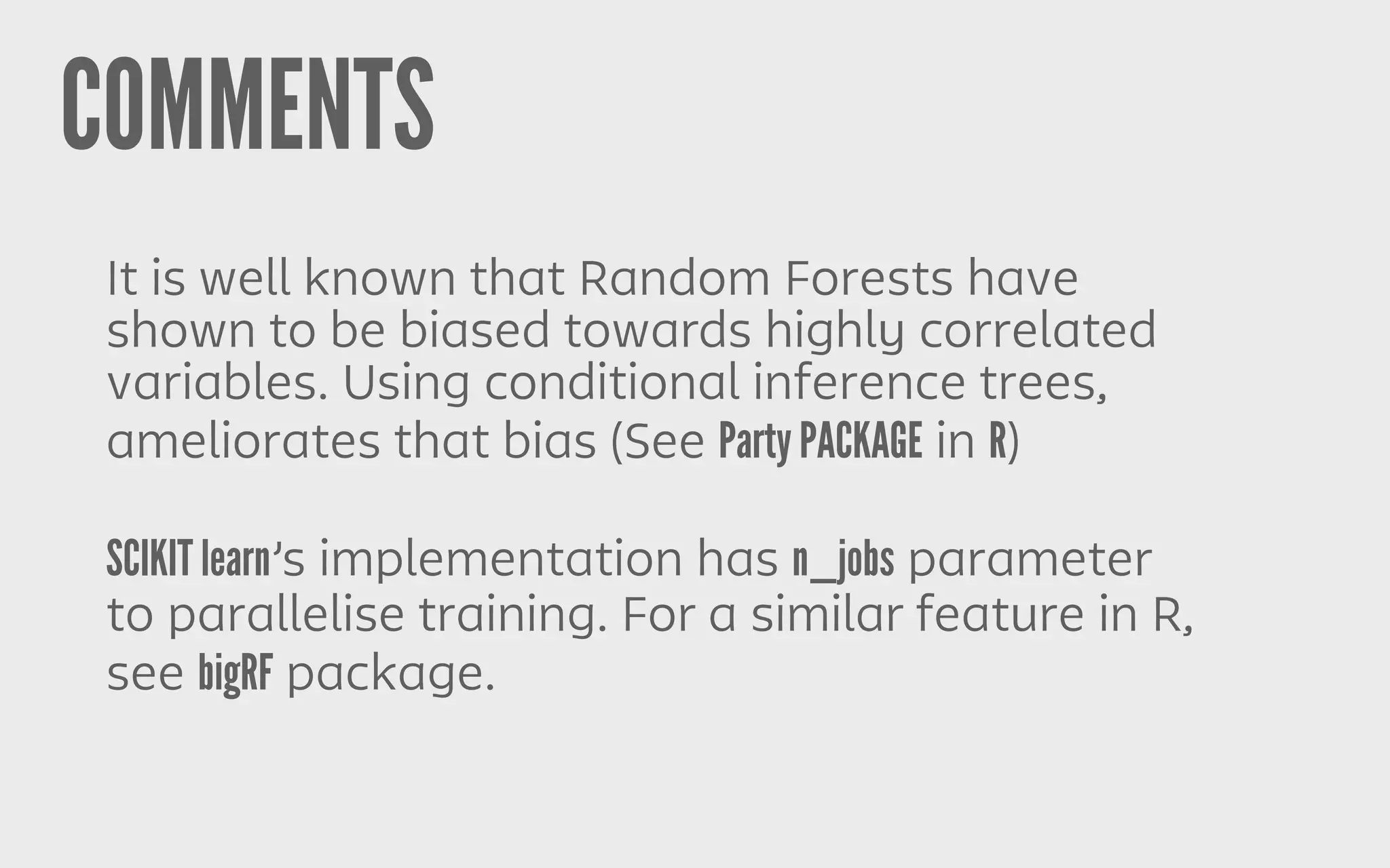 COMMENTS
It is well known that Random Forests have
shown to be biased towards highly correlated
variables. Using conditional inference trees,
ameliorates that bias (See Party PACKAGE in R)
SCIKIT learn’s implementation has n_jobs parameter
to parallelise training. For a similar feature in R,
see bigRF package.
 
