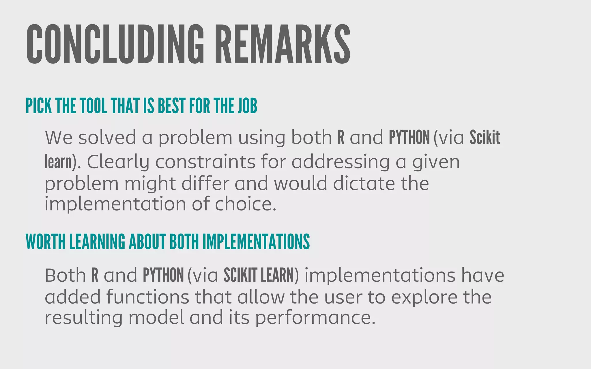 CONCLUDING REMARKS
We solved a problem using both R and PYTHON (via Scikit
learn). Clearly constraints for addressing a given
problem might differ and would dictate the
implementation of choice.
PICK THE TOOL THAT IS BEST FOR THE JOB
WORTH LEARNING ABOUT BOTH IMPLEMENTATIONS
Both R and PYTHON (via SCIKIT LEARN) implementations have
added functions that allow the user to explore the
resulting model and its performance.
 
