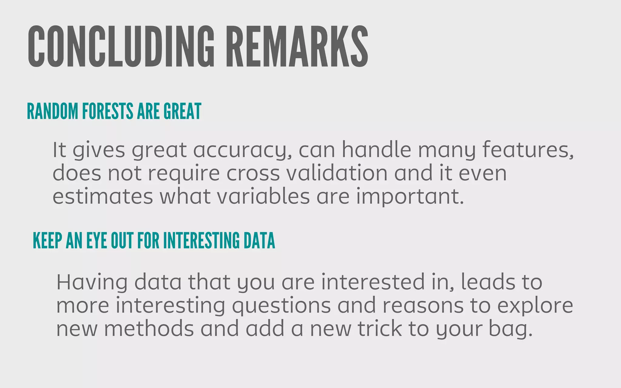 CONCLUDING REMARKS
RANDOM FORESTS ARE GREAT
KEEP AN EYE OUT FOR INTERESTING DATA
It gives great accuracy, can handle many features,
does not require cross validation and it even
estimates what variables are important.
Having data that you are interested in, leads to
more interesting questions and reasons to explore
new methods and add a new trick to your bag.
 