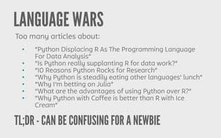 TL;DR - CAN BE CONFUSING FOR A NEWBIE
LANGUAGE WARS
Too many articles about:
• “Python Displacing R As The Programming Language
For Data Analysis”
• “Is Python really supplanting R for data work?”
• “10 Reasons Python Rocks for Research”
• “Why Python is steadily eating other languages' lunch”
• “Why I’m betting on Julia”
• “What are the advantages of using Python over R?”
• “Why Python with Coffee is better than R with Ice
Cream”
 