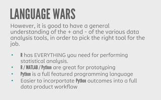 LANGUAGE WARS
However, it is good to have a general
understanding of the + and - of the various data
analysis tools, in order to pick the right tool for the
job.
• R has EVERYTHING you need for performing
statistical analysis.
• R / MATLAB / Python are great for prototyping
• Python is a full featured programming language
• Easier to incorportate Python outcomes into a full
data product workflow
 