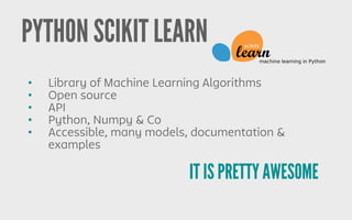 PYTHON SCIKIT LEARN
IT IS PRETTY AWESOME
• Library of Machine Learning Algorithms
• Open source
• API
• Python, Numpy & Co
• Accessible, many models, documentation &
examples
 