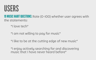 USERS
19 MUSIC HABIT QUESTIONS:Rate (0-100) whether user agrees with
the statements:
“I enjoy actively searching for and discovering
music that I have never heard before”
“I am not willing to pay for music”
“I like to be at the cutting edge of new music”
“I love tech”
 
