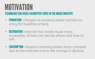 MOTIVATION
• PRODUCTION - Cheaper to produce (lower barriers to
entry for budding artists).
• DISTRIBUTION - Internet has made music more
accessible. Artists can decide where and how to
sell.
• CONSUMPTION - People’s listening habits have changed
due to the internet and to the change in devices.
TECHNOLOGY HAS BEEN A DISRUPTIVE FORCE IN THE MUSIC INDUSTRY.
 
