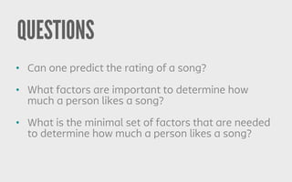 QUESTIONS
• Can one predict the rating of a song?
• What factors are important to determine how
much a person likes a song?
• What is the minimal set of factors that are needed
to determine how much a person likes a song?
 