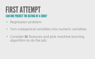 FIRST ATTEMPT
• Regression problem
• Turn categorical variables into numeric variables
• Consider ALL features and pick machine learning
algorithm to do the job.
CAN ONE PREDICT THE RATING OF A SONG?
 