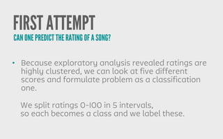 FIRST ATTEMPT
• Because exploratory analysis revealed ratings are
highly clustered, we can look at five different
scores and formulate problem as a classification
one.
CAN ONE PREDICT THE RATING OF A SONG?
We split ratings 0-100 in 5 intervals,
so each becomes a class and we label these.
 