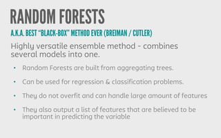 RANDOM FORESTS
• Random Forests are built from aggregating trees.
• Can be used for regression & classification problems.
• They do not overfit and can handle large amount of features
• They also output a list of features that are believed to be
important in predicting the variable
Highly versatile ensemble method - combines
several models into one.
A.K.A. BEST “BLACK-BOX” METHOD EVER (BREIMAN / CUTLER)
 