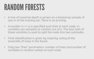RANDOM FORESTS
• A tree of maximal depth is grown on a bootstrap sample of
size m of the training set. There is no pruning.
• A number m << p is specified such that at each node, m
variables are sampled at random out of p. The best split of
these variables is used to split the node into two subnodes.
• Final classification is given by majority voting of the
ensemble of trees in the forest.
• Only two “free” parameters: number of trees and number of
variables in random subset at each node.
 