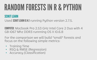 RANDOM FORESTS IN R & PYTHON
SCIKIT LEARN
Used SCIKIT LEARN 0.14.1 running Python version 2.7.5.
COMPUTER: Macbook Pro 2.53 GHz Intel Core 2 Duo with 4
GB 1067 Mhz DDR3 runnning OS X 10.6.8
• Training Time
• RSQ & RMSE (Regression)
• Accuracy (Classification)
For the comparison we will build “small” forests and
focus on the following simple metrics:
 