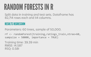 RANDOM FORESTS IN R
RESULTS REGRESSION
Split data in training and test sets. Dataframe has
82,714 rows each and 114 columns.
Parameters: 60 trees, sample of 50,000.
Training time: 39.39 min
RMSE: 14.587
RSQ: 0.581
rf	
  <-­‐	
  randomForest(training,ratings_train,ntree=60,	
  
sampsize	
  =	
  50000,	
  importance	
  =	
  TRUE)
 
