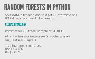 RANDOM FORESTS IN PYTHON
RESULTS REGRESSION
Split data in training and test sets. Dataframe has
82,714 rows each and 114 columns.
Parameters: 60 trees, sample of 50,000.
Training time: 3 min 7 sec
RMSE: 14.687
RSQ: 0.575
rf	
  =	
  RandomForestRegressor(n_estimators=60,	
  
max_features='sqrt')
 