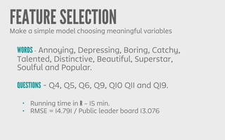 FEATURE SELECTIONMake a simple model choosing meaningful variables
WORDS - Annoying, Depressing, Boring, Catchy,
Talented, Distinctive, Beautiful, Superstar,
Soulful and Popular.
QUESTIONS - Q4, Q5, Q6, Q9, Q10 Q11 and Q19.
• Running time in R ~ 15 min.
• RMSE = 14.791 / Public leader board 13.076
 