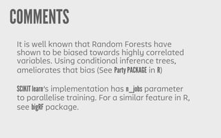 COMMENTS
It is well known that Random Forests have
shown to be biased towards highly correlated
variables. Using conditional inference trees,
ameliorates that bias (See Party PACKAGE in R)
SCIKIT learn’s implementation has n_jobs parameter
to parallelise training. For a similar feature in R,
see bigRF package.
 