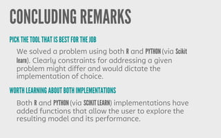 CONCLUDING REMARKS
We solved a problem using both R and PYTHON (via Scikit
learn). Clearly constraints for addressing a given
problem might differ and would dictate the
implementation of choice.
PICK THE TOOL THAT IS BEST FOR THE JOB
WORTH LEARNING ABOUT BOTH IMPLEMENTATIONS
Both R and PYTHON (via SCIKIT LEARN) implementations have
added functions that allow the user to explore the
resulting model and its performance.
 