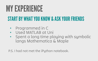 • Programmed in C
• Used MATLAB at Uni
• Spent a long time playing with symbolic
langs Mathematica & Maple
START BY WHAT YOU KNOW & ASK YOUR FRIENDS
MY EXPERIENCE
P.S. I had not met the iPython notebook.
 