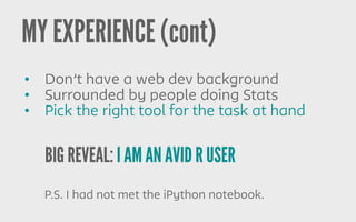 BIG REVEAL: I AM AN AVID R USER
MY EXPERIENCE (cont)
P.S. I had not met the iPython notebook.
• Don’t have a web dev background
• Surrounded by people doing Stats
• Pick the right tool for the task at hand
 