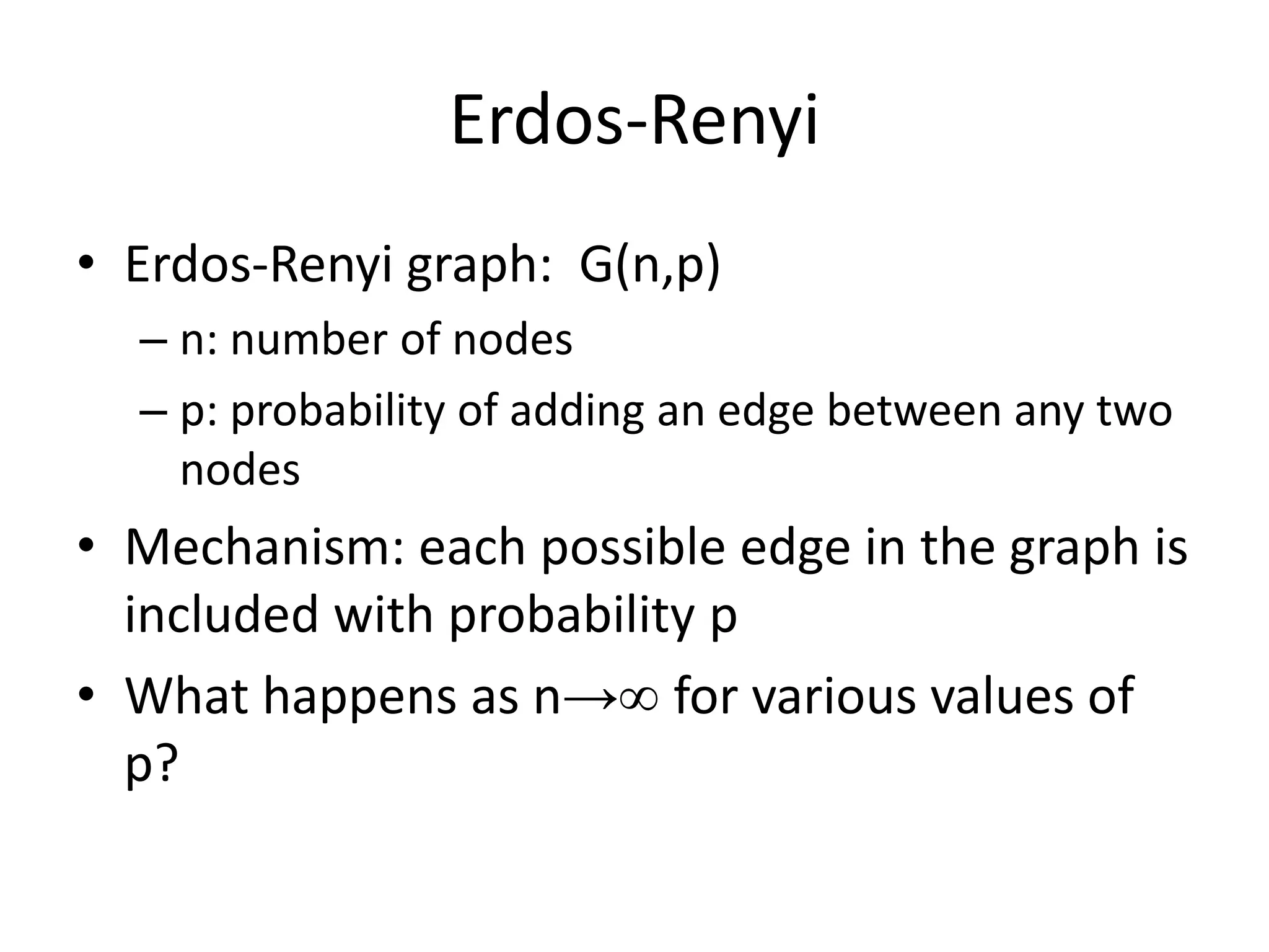 Erdos-Renyi
• Erdos-Renyi graph: G(n,p)
  – n: number of nodes
  – p: probability of adding an edge between any two
    nodes
• Mechanism: each possible edge in the graph is
  included with probability p
• What happens as n→∞ for various values of
  p?
 