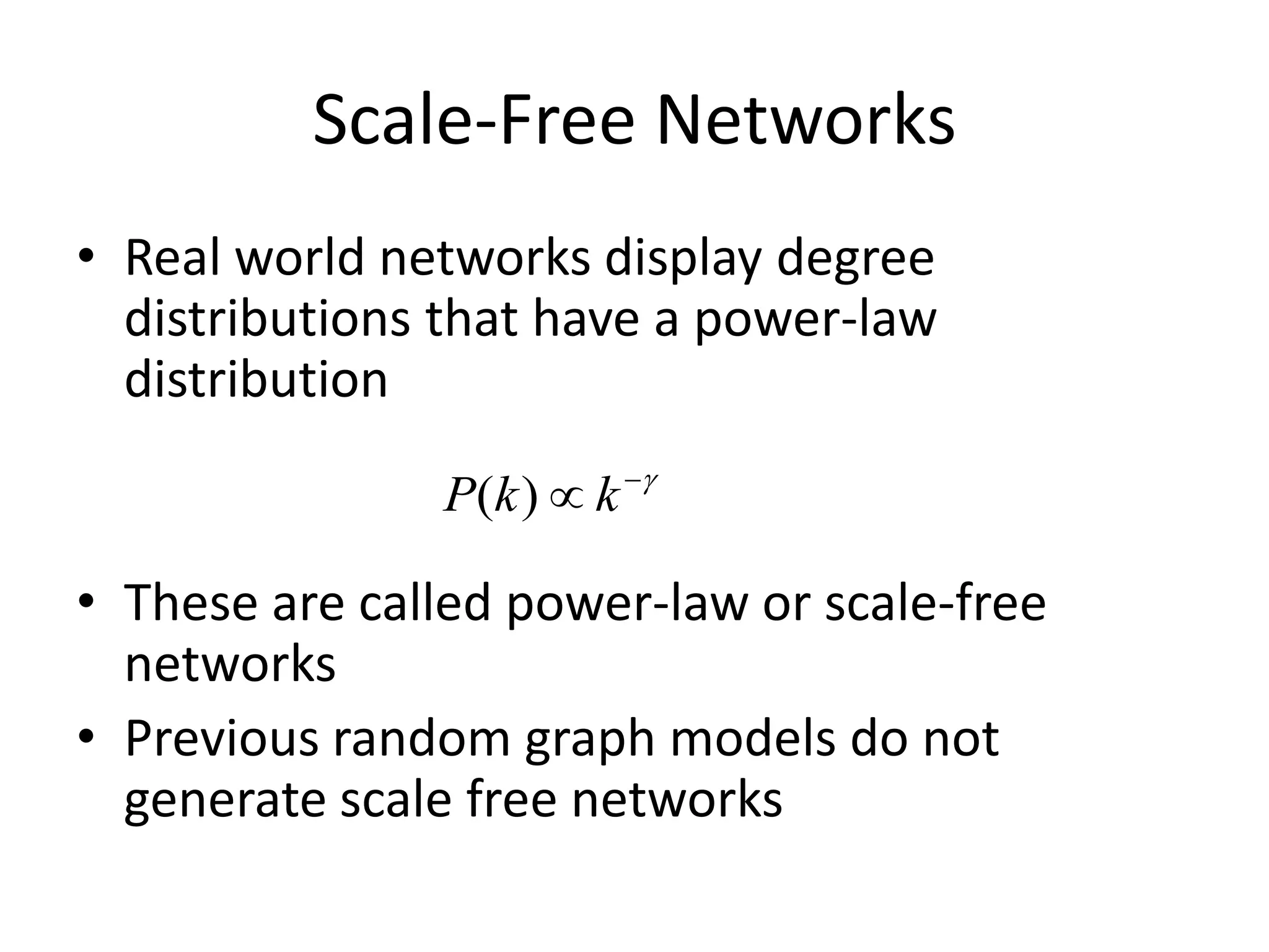 Scale-Free Networks
• Real world networks display degree
  distributions that have a power-law
  distribution

               P( k )  k 

• These are called power-law or scale-free
  networks
• Previous random graph models do not
  generate scale free networks
 