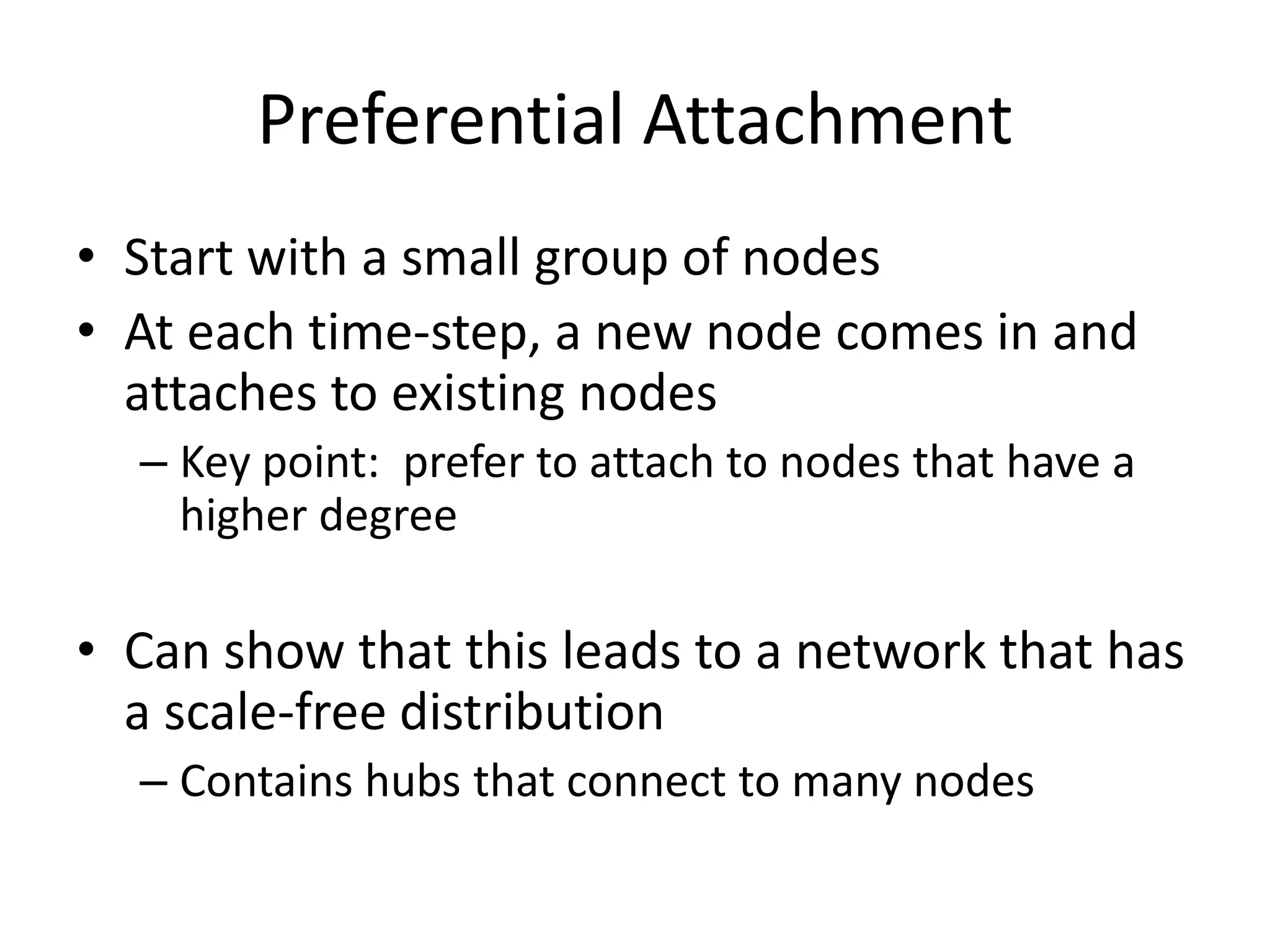 Preferential Attachment
• Start with a small group of nodes
• At each time-step, a new node comes in and
  attaches to existing nodes
  – Key point: prefer to attach to nodes that have a
    higher degree

• Can show that this leads to a network that has
  a scale-free distribution
  – Contains hubs that connect to many nodes
 