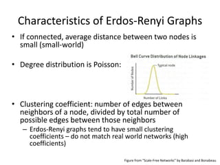 Characteristics of Erdos-Renyi Graphs
• If connected, average distance between two nodes is
  small (small-world)

• Degree distribution is Poisson:



• Clustering coefficient: number of edges between
  neighbors of a node, divided by total number of
  possible edges between those neighbors
   – Erdos-Renyi graphs tend to have small clustering
     coefficients – do not match real world networks (high
     coefficients)

                                    Figure from “Scale-Free Networks” by Barabasi and Bonabeau
 